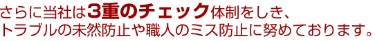 さらに当社は3重のチェック体制を敷き、トラブルの未然防止や職人のミス防止に努めております。
